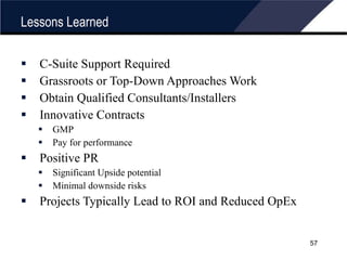 Lessons Learned C-Suite Support Required Grassroots or Top-Down Approaches Work Obtain Qualified Consultants/Installers Innovative Contracts GMP Pay for performance Positive PR Significant Upside potential Minimal downside risks Projects Typically Lead to ROI and Reduced OpEx 