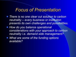Focus of Presentation There is no one clear cut solution to carbon neutrality – every business or institution presents its own challenges and possibilities.  How do you balance operational considerations with your approach to carbon neutrality i.e. demand side management? What are some of the funding options available? 