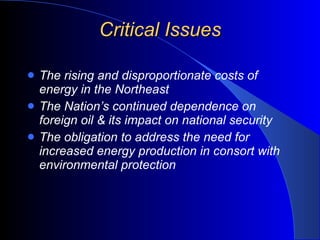 Critical Issues The rising and disproportionate costs of energy in the Northeast The Nation’s continued dependence on foreign oil & its impact on national security The obligation to address the need for increased energy production in consort with environmental protection 