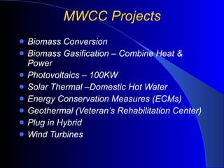 MWCC Projects Biomass Conversion Biomass Gasification – Combine Heat & Power Photovoltaics – 100KW Solar Thermal –Domestic Hot Water Energy Conservation Measures (ECMs) Geothermal (Veteran’s Rehabilitation Center) Plug in Hybrid Wind Turbines 