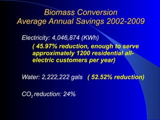 Biomass Conversion Average Annual Savings 2002-2009 Electricity: 4,046,874 (KWh)  ( 45.97% reduction, enough to serve approximately 1200 residential all-electric customers per year) Water: 2,222,222 gals   ( 52.52% reduction) CO 2  reduction:   24% 