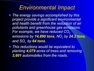 Environmental Impact The energy savings accomplished by this project provide a significant environmental and health benefit from the reduction of air pollutants and greenhouse gas emissions.  For example, we have reduced CO 2  emissions by  14,890 tons , NO x  by  24.2 tons , and SO x  by  64 tons . This reductions would be equivalent to planting  4,079  acres of trees and removing  2,601  automobiles from the roads . 