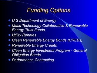 Funding Options U.S Department of Energy Mass Technology Collaborative & Renewable Energy Trust Funds Utility Rebates Clean Renewable Energy Bonds (CREBs) Renewable Energy Credits  Clean Energy Investment Program - General Obligation Bonds Performance Contracting 