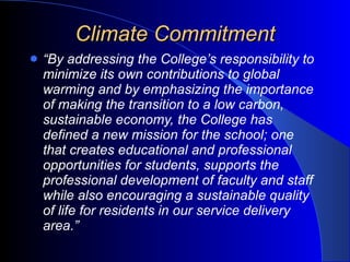 Climate Commitment “ By addressing the College’s responsibility to minimize its own contributions to global warming and by emphasizing the importance of making the transition to a low carbon, sustainable economy, the College has defined a new mission for the school; one that creates educational and professional opportunities for students, supports the professional development of faculty and staff while also encouraging a sustainable quality of life for residents in our service delivery area.” 