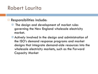 Robert Laurita Responsibilities include: The design and development of market rules governing the New England wholesale electricity market.  Actively involved in the design and administration of the ISO’s demand response programs and market designs that integrate demand-side resources into the wholesale electricity markets, such as the Forward Capacity Market 