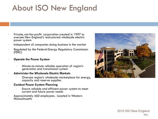 About ISO New England Private, not-for-profit  corporation created in 1997 to oversee New England’s restructured wholesale electric power system  Independent of companies doing business in the market Regulated by the Federal Energy Regulatory Commission (FERC) Operate the Power System Minute-to-minute reliable operation of region’s generation and transmission system Administer the Wholesale Electric Markets  Oversee region’s wholesale marketplace for energy, capacity and reserve supplies Conduct Power System Planning Ensure reliable and efficient power system to meet current and future power needs Approximately 460 employees.  Located in Western Massachusetts 2010 ISO New England Inc.  