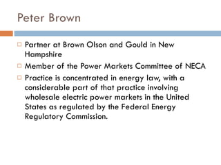 Peter Brown Partner at Brown Olson and Gould in New Hampshire Member of the Power Markets Committee of NECA Practice is concentrated in energy law, with a considerable part of that practice involving wholesale electric power markets in the United States as regulated by the Federal Energy Regulatory Commission.   