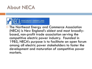 About NECA The Northeast Energy and Commerce Association (NECA) is New England’s oldest and most broadly-based, non-profit trade association serving the competitive electric power industry.  Founded in 1985, NECA’s purpose is to facilitate an open forum among all electric power stakeholders to foster the development and maturation of competitive power markets. 