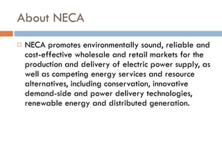 About NECA NECA promotes environmentally sound, reliable and cost-effective wholesale and retail markets for the production and delivery of electric power supply, as well as competing energy services and resource alternatives, including conservation, innovative demand-side and power delivery technologies, renewable energy and distributed generation. 