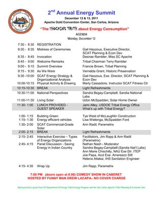 2nd Annual Energy Summit
                                       December 12 & 13, 2011
                          Apache Gold Convention Center, San Carlos, Arizona

                      “The SHOCKING              TRUTH about Energy Consumption”
                                                       AGENDA
                                                  Monday, December 12
7:30 - 8:30 REGISTRATION
8:30 - 8:35 Mistress of Ceremonies                               Gail Haozous, Executive Director,
                                                                 SCAT Planning & Econ Dev
8:35 - 8:45 Invocation                                           Desirae Rambler, Miss SC Apache
8:45 - 9:00 Welcome Remarks                                      Tribal Chairman Terry Rambler
9:00 - 9:15 Summit Overview                                      Francie Brown, Tribal Planning
9:15 - 9:30 As We Were                                           Vernelda Grant, Historic Preservation
9:30 -10:00 SCAT Energy Strategy &                               Gail Haozous, Exe. Director, SCAT Planning &
            Organizational Analysis                              Econ Dev
10:00-10:15 Physical Activity & Drawing                          Marty Cassadore, Instructor SCAT Fitness Ctr
10:15-10:30 BREAK                                                Light Refreshments
10:30-11:00 National Perspectives                                Sandra Begay-Campbell, Sandia National
                                                                 Labs
11:00-11:30 Living Solar                                         Udon McSpadden, Solar Home Owner
11:30- 1:00 LUNCH PROVIDED -                                     Jami Alley, USDOE Tribal Energy Office
            GUEST SPEAKER                                        What’s up with Tribal Energy?

 1:00- 1:15        Building Green                                Tye West of McLaughlin Construction
 1:15- 1:30        Energy efficient vehicles                     Lisa Wielenga, McSpadden Ford
 1:30- 2:00        SCAT Commercial-Grade                         Ann Radil, Parametrix
                   Solar
 2:00- 2:15        BREAK                                         Light Refreshments
 2:15- 2:45        Interactive Exercise – Types                  Facilitators, Jim Rapp & Ann Radil
                   of Energy Organizations                       (Parametrix)
 2:45- 4:15        Panel Discussion - Saving                     Nathan Nash - Moderator
                   Energy in Indian Country                      Sandra Begay-Campbell (Sandia Nat’l Labs)
                                                                 Ann Marie Chischilly, NAU Exe Dir. ITEP
                                                                 Joe Papa, Acct Exe. Ameresco SW
                                                                 Helena Attakai, IHS Sanitation Engineer

 4:15- 4:30        Wrap Up                                       Jim Rapp, Parametrix

           7:00 PM (doors open at 6:00) COMEDY SHOW IN CABERET
          HOSTED BY FUNNY MAN DREW LACAPA– NO COVER CHARGE

Sponsored by a grant from US Department of Energy Tribal Energy Program and the San Carlos Apache Tribe Planning & Economic Dev.
 