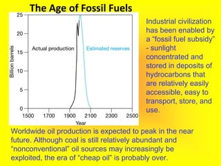 Worldwide oil production is expected to peak in the near
future. Although coal is still relatively abundant and
“nonconventional” oil sources may increasingly be
exploited, the era of “cheap oil” is probably over.
Industrial civilization
has been enabled by
a “fossil fuel subsidy”
- sunlight
concentrated and
stored in deposits of
hydrocarbons that
are relatively easily
accessible, easy to
transport, store, and
use.
The Age of Fossil Fuels
 