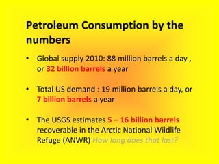 Petroleum Consumption by the
numbers
• Global supply 2010: 88 million barrels a day ,
or 32 billion barrels a year
• Total US demand : 19 million barrels a day, or
7 billion barrels a year
• The USGS estimates 5 – 16 billion barrels
recoverable in the Arctic National Wildlife
Refuge (ANWR) How long does that last?
 
