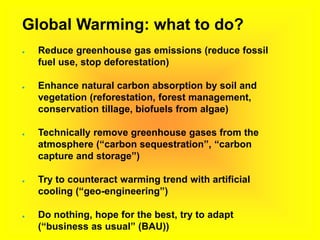 Global Warming: what to do?
● Reduce greenhouse gas emissions (reduce fossil
fuel use, stop deforestation)
● Enhance natural carbon absorption by soil and
vegetation (reforestation, forest management,
conservation tillage, biofuels from algae)
● Technically remove greenhouse gases from the
atmosphere (“carbon sequestration”, “carbon
capture and storage”)
● Try to counteract warming trend with artificial
cooling (“geo-engineering”)
● Do nothing, hope for the best, try to adapt
(“business as usual” (BAU))
 