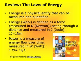 Review: The Laws of Energy
• Energy is a physical entity that can be
measured and quantified.
• Energy (Work) is defined as a force
(measured in N [Newton]) acting through a
distance and measured in J [Joule]:
1J=1Nm
• Power is a measure of
energy flow over time,
measured in W [Watt]:
1 W= 1J/s
Required reading: Energy Literacy
 