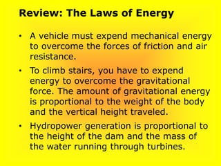 Review: The Laws of Energy
• A vehicle must expend mechanical energy
to overcome the forces of friction and air
resistance.
• To climb stairs, you have to expend
energy to overcome the gravitational
force. The amount of gravitational energy
is proportional to the weight of the body
and the vertical height traveled.
• Hydropower generation is proportional to
the height of the dam and the mass of
the water running through turbines.
 