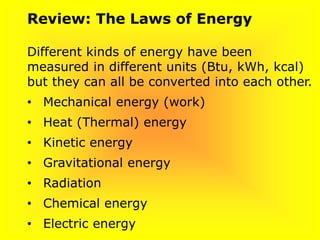 Review: The Laws of Energy
Different kinds of energy have been
measured in different units (Btu, kWh, kcal)
but they can all be converted into each other.
• Mechanical energy (work)
• Heat (Thermal) energy
• Kinetic energy
• Gravitational energy
• Radiation
• Chemical energy
• Electric energy
 