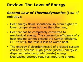 Review: The Laws of Energy
Second Law of Thermodynamics (Law of
entropy):
• Heat energy flows spontaneously from higher to
lower temperature but not the other way.
• Heat cannot be completely converted to
mechanical energy. The conversion efficiency of a
heat engine cannot exceed the Carnot efficiency
(1 − 𝑇𝐶/𝑇𝐻), the rest is lost as waste heat.
• The entropy (“disorderliness”) of a closed system
can only increase. High-grade (useful) energy is
dispersed into low-grade (waste) energy.
Decreasing entropy requires importing energy.
 