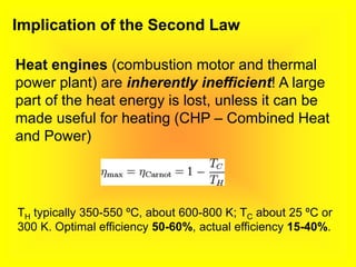 Implication of the Second Law
Heat engines (combustion motor and thermal
power plant) are inherently inefficient! A large
part of the heat energy is lost, unless it can be
made useful for heating (CHP – Combined Heat
and Power)
TH typically 350-550 ºC, about 600-800 K; TC about 25 ºC or
300 K. Optimal efficiency 50-60%, actual efficiency 15-40%.
 
