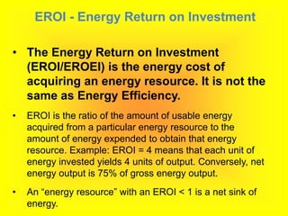 EROI - Energy Return on Investment
• The Energy Return on Investment
(EROI/EROEI) is the energy cost of
acquiring an energy resource. It is not the
same as Energy Efficiency.
• EROI is the ratio of the amount of usable energy
acquired from a particular energy resource to the
amount of energy expended to obtain that energy
resource. Example: EROI = 4 means that each unit of
energy invested yields 4 units of output. Conversely, net
energy output is 75% of gross energy output.
• An “energy resource” with an EROI < 1 is a net sink of
energy.
 