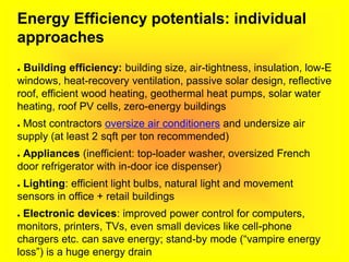 Energy Efficiency potentials: individual
approaches
● Building efficiency: building size, air-tightness, insulation, low-E
windows, heat-recovery ventilation, passive solar design, reflective
roof, efficient wood heating, geothermal heat pumps, solar water
heating, roof PV cells, zero-energy buildings
● Most contractors oversize air conditioners and undersize air
supply (at least 2 sqft per ton recommended)
● Appliances (inefficient: top-loader washer, oversized French
door refrigerator with in-door ice dispenser)
● Lighting: efficient light bulbs, natural light and movement
sensors in office + retail buildings
● Electronic devices: improved power control for computers,
monitors, printers, TVs, even small devices like cell-phone
chargers etc. can save energy; stand-by mode (“vampire energy
loss”) is a huge energy drain
 