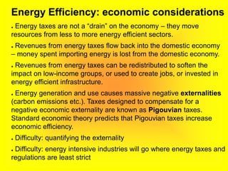 Energy Efficiency: economic considerations
● Energy taxes are not a “drain” on the economy – they move
resources from less to more energy efficient sectors.
● Revenues from energy taxes flow back into the domestic economy
– money spent importing energy is lost from the domestic economy.
● Revenues from energy taxes can be redistributed to soften the
impact on low-income groups, or used to create jobs, or invested in
energy efficient infrastructure.
● Energy generation and use causes massive negative externalities
(carbon emissions etc.). Taxes designed to compensate for a
negative economic externality are known as Pigouvian taxes.
Standard economic theory predicts that Pigouvian taxes increase
economic efficiency.
● Difficulty: quantifying the externality
● Difficulty: energy intensive industries will go where energy taxes and
regulations are least strict
 
