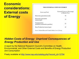 Economic
considerations:
External costs
of Energy
Hidden Costs of Energy: Unpriced Consequences of
Energy Production and Use
A report by the National Research Council’s Committee on Health,
Environmental, and Other External Costs and Benefits of Energy Production
and Consumption
Freely available at http://www.nap.edu/catalog.php?record_id=12794
 