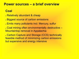 Power sources – a brief overview
Coal
● Relatively abundant & cheap
● Biggest source of carbon emissions
● Emits many pollutants incl. Mercury, sulfur
● Coal mining often environmentally destructive –
Mountaintop removal in Appalachia
● Carbon Capture and Storage (CCS) technically
feasible method of minimizing carbon emissions
but expensive and energy intensive
 