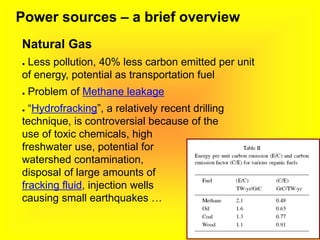 Power sources – a brief overview
Natural Gas
● Less pollution, 40% less carbon emitted per unit
of energy, potential as transportation fuel
● Problem of Methane leakage
● “Hydrofracking”, a relatively recent drilling
technique, is controversial because of the
use of toxic chemicals, high
freshwater use, potential for
watershed contamination,
disposal of large amounts of
fracking fluid, injection wells
causing small earthquakes …
 