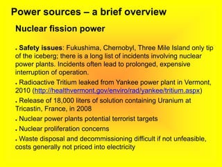 Power sources – a brief overview
Nuclear fission power
● Safety issues: Fukushima, Chernobyl, Three Mile Island only tip
of the iceberg; there is a long list of incidents involving nuclear
power plants. Incidents often lead to prolonged, expensive
interruption of operation.
● Radioactive Tritium leaked from Yankee power plant in Vermont,
2010 (http://healthvermont.gov/enviro/rad/yankee/tritium.aspx)
● Release of 18,000 liters of solution containing Uranium at
Tricastin, France, in 2008
● Nuclear power plants potential terrorist targets
● Nuclear proliferation concerns
● Waste disposal and decommissioning difficult if not unfeasible,
costs generally not priced into electricity
 