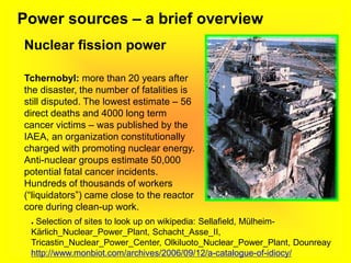 Power sources – a brief overview
Nuclear fission power
Tchernobyl: more than 20 years after
the disaster, the number of fatalities is
still disputed. The lowest estimate – 56
direct deaths and 4000 long term
cancer victims – was published by the
IAEA, an organization constitutionally
charged with promoting nuclear energy.
Anti-nuclear groups estimate 50,000
potential fatal cancer incidents.
Hundreds of thousands of workers
(“liquidators”) came close to the reactor
core during clean-up work.
● Selection of sites to look up on wikipedia: Sellafield, Mülheim-
Kärlich_Nuclear_Power_Plant, Schacht_Asse_II,
Tricastin_Nuclear_Power_Center, Olkiluoto_Nuclear_Power_Plant, Dounreay
http://www.monbiot.com/archives/2006/09/12/a-catalogue-of-idiocy/
 