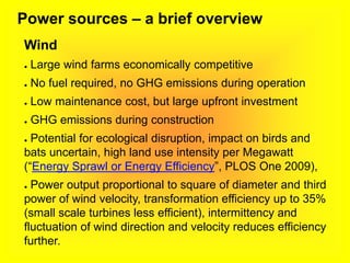 Power sources – a brief overview
Wind
● Large wind farms economically competitive
● No fuel required, no GHG emissions during operation
● Low maintenance cost, but large upfront investment
● GHG emissions during construction
● Potential for ecological disruption, impact on birds and
bats uncertain, high land use intensity per Megawatt
(“Energy Sprawl or Energy Efficiency”, PLOS One 2009),
● Power output proportional to square of diameter and third
power of wind velocity, transformation efficiency up to 35%
(small scale turbines less efficient), intermittency and
fluctuation of wind direction and velocity reduces efficiency
further.
 