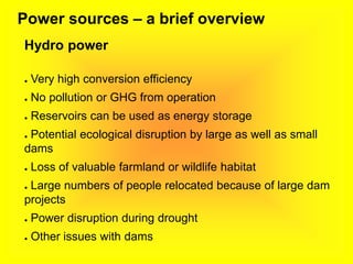 Power sources – a brief overview
Hydro power
● Very high conversion efficiency
● No pollution or GHG from operation
● Reservoirs can be used as energy storage
● Potential ecological disruption by large as well as small
dams
● Loss of valuable farmland or wildlife habitat
● Large numbers of people relocated because of large dam
projects
● Power disruption during drought
● Other issues with dams
 
