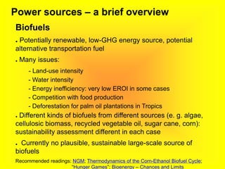 Power sources – a brief overview
Biofuels
● Potentially renewable, low-GHG energy source, potential
alternative transportation fuel
● Many issues:
- Land-use intensity
- Water intensity
- Energy inefficiency: very low EROI in some cases
- Competition with food production
- Deforestation for palm oil plantations in Tropics
● Different kinds of biofuels from different sources (e. g. algae,
cellulosic biomass, recycled vegetable oil, sugar cane, corn):
sustainability assessment different in each case
● Currently no plausible, sustainable large-scale source of
biofuels
Recommended readings: NGM; Thermodynamics of the Corn-Ethanol Biofuel Cycle;
“Hunger Games”; Bioenergy – Chances and Limits
 
