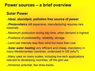 Power sources – a brief overview
Solar Power
● Ideal, abundant, pollution free source of power
● Photovoltaics still expensive, manufacturing requires rare
materials
● Maximum production during day time, when demand is highest
● Problems of predictability, reliability, storage
● Land use intensity less than wind but more than coal
● Solar water heating very efficient and cheap, mandatory in
many Mediterranean countries, underused in US (why?)
● Many uses on many scales, including low-tech applications
relevant to developing countries, off the grid use
● Immense potential, few draw-backs
 