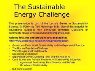This presentation is part of the Lecture Series in Sustainability
Science. © 4/2014 by Toni Menninger MSc. Use of this material for
educational purposes with attribution permitted. Questions or
comments please email toni.menninger@gmail.com.
Related lectures and problem sets available at
http://www.slideshare.net/amenning/presentations/:
• Growth in a Finite World: Sustainability and the Exponential Function
• The Human Population Challenge
• World Hunger and Food Security
• Economics and Ecology
• Exponential Growth, Doubling Time, and the Rule of 70
• Case Studies and Practice Problems for Sustainability Education:
• Agricultural Productivity, Food Security, and Biofuels
• Growth and Sustainability
… and more to come!
The Sustainable
Energy Challenge
 