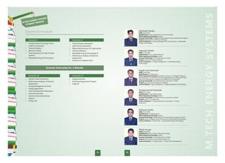 S
              SYSTEM
     HENERGY
M.TEC        OFILES
        NT PR
   STUDE


  Course Curriculum                                                                                Abhishek Pandey
                                                                                                   DOB: 30.06.1987
                                                                                                   Qualification: B.Tech (Electronics & Communication)
                                                                                                   Work Experience/Training: Fresher
                                                                                                   Summer Internship: Uttarakhand Renewable Energy Development Agency
      Semester I                                 Semester II                                       Project: Replacement of HPSL by LED lamp
                                                                                                   Areas of Interest: 1. Energy Management in Power Sector 2. Renewable
  •   Energy Scenario & Energy Forms         •   Thermal Power Generation                          Energy Technologies
                                                                                         01
  •   Fuels & Combustion                     •   Hydro Power Generation
  •   Thermal Utilities I                    •   Waste Heat Recovery & Cogeneration
  •   Electrical Utilities                   •   Thermal Utilities II                              Gajendra Gehlot
  •   Thermodynamics & Heat Transfer         •   Renewable Energy Technologies II                  DOB: 17.06.1984
                                                                                                   Qualification: M.Sc. (Applied Physics)
      Systems                                •   Performance Analysis of Electrical                Work Experience/Training: Fresher
  •   Renewable Energy Technologies I            Equipments                                        Summer Internship: Giral Lignite Power Limited
                                             •   Seminar on Assigned topic                         Project: Chemical Cleaning of Boiler
                                                                                                   Areas of Interest: 1. Energy Management 2. Renewable Energy
                                                                                                   Technologies
                                                                                         02

                           Summer Internship for 2 Months
                                                                                                   Ingale Amit Yashwant
                                                                                                   DOB: 03.06.1982
                                                                                                   Qualification: B.E (Electrical)
      Semester III                               Semester IV                                       Work Experience/Training: Worked as Lecturer in K.K.Wagh College of
                                                                                                   Engineering for 12 Months and As Planning Engineer in Maharastra State
  •   Nuclear Power Generation               •   Energy Economics                                  Electricity Distributions Company Ltd. (MSEDCL) for 36 Months
  •   Performance Analysis of Thermal        •   Financing Energy Sector Projects                  Summer Internship: Oil & Natural Gas Corporation Limited
                                                                                                   Project: SSL-Future Technology for Lighting
      Equipments                             •   Project II                              03        Areas of Interest: 1.Project Management 2. Energy Management in Power Sector
  •   Energy Management & Audit
  •   Energy Regulations
  •   Clean Development Mechanism                                                                  Parappuummal Noushad
                                                                                                   DOB: 18.11.1985
  •   Summer Internship                                                                            Qualification: B.Tech (Mechanical)
  •   Summer Internship Seminar                                                                    Work Experience/Training: Fresher
                                                                                                   Summer Internship: Oil & Natural Gas Corporation Limited
  •   Project I
                                                                                                   Project: Solar Air-conditioning
  •   Energy Lab                                                                                   Areas of Interest: 1. Energy Audit and Conservation 2. Power
                                                                                                   Generation
                                                                                         04



                                                                                                   Ridhiman Dutta
                                                                                                   DOB: 09.12.1984
                                                                                                   Qualification: B.E (Mechanical)
                                                                                                   Work Experience/Training: Fresher
                                                                                                   Summer Internship: Indraprastha Power Generation Company Limited
                                                                                                   Project: Study of Rajghat Power Plant and its Energy Efficiency Measures
                                                                                                   Areas of Interest: 1. Power Plant 2. Renewable Energy Technologies

                                                                                         05



                                                                                                   Ritesh Kumar
                                                                                                   DOB: 06.04.1985
                                                                                                   Qualification: M.Sc. (Physics, Nanotechnology)
                                                                                                   Work Experience/Training: Fresher
                                                                                                   Summer Internship: Central Electronics Limited
                                                                                                   Project: Manufacture of Solar Photovoltaic Cell
                                                                                                   Areas of Interest: 1. Energy Auditor 2. Power Plant Management
                                                                                         06




                                                                                    04        05
 