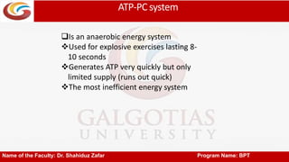 ATP-PCsystem
Name of the Faculty: Dr. Shahiduz Zafar Program Name: BPT
Is an anaerobic energy system
Used for explosive exercises lasting 8-
10 seconds
Generates ATP very quickly but only
limited supply (runs out quick)
The most inefficient energy system
 