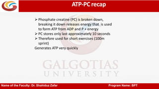 ATP-PC recap
Name of the Faculty: Dr. Shahiduz Zafar Program Name: BPT
Phosphate creatine (PC) is broken down,
breaking it down releases energy that is used
to form ATP from ADP and P + energy
PC stores only last approximately 10 seconds
Therefore used for short exercises (100m
sprint)
Generates ATP very quickly
 