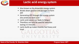 Lactic acid energysystem
Name of the Faculty: Dr. Shahiduz Zafar Program Name: BPT
 Also known as the Anaerobic energy system
 Breaks down glucose and glycogen to form
ATP
 Generating ATP through this energy system
also produces lactic acid
 Lactic acid causes our body to fatigue
 Therefore can only be used for exercises
lasting 2-3 minutes
 Lactic build up makes muscles feel heavy and
tired
 