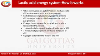 Lactic acid energy system-How itworks
Name of the Faculty: Dr. Shahiduz Zafar Program Name: BPT
 When the muscles run out of PC stores must generate
ATP another way – lactic acid energy system
 Body breaks down glucose or glycogen to generate
ATP through a process called Anaerobic glycolysis or
just glycolysis
 If oxygen is not present the body will also produce
lactic acid in the process
 1 molecule of glucose will produce 2 molecules of ATP
 1 molecule of glycogen will produce 3 molecules of
ATP
 Glycogen is stored in the muscles and liver
 