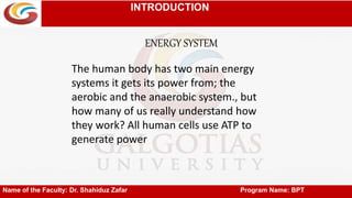 INTRODUCTION
ENERGY SYSTEM
Name of the Faculty: Dr. Shahiduz Zafar Program Name: BPT
The human body has two main energy
systems it gets its power from; the
aerobic and the anaerobic system., but
how many of us really understand how
they work? All human cells use ATP to
generate power
 
