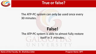 True or false?
Name of the Faculty: Dr. Shahiduz Zafar Program Name: BPT
The ATP-PC system can only be used once every
30 minutes.
False!
The ATP-PC system is able to almost fully restore
itself in 3 minutes.
 