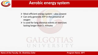 Aerobic energy system
Name of the Faculty: Dr. Shahiduz Zafar Program Name: BPT
 Most efficient energy system – also slowest
 Can only generate ATP in the presence of
oxygen
 Is used for long distance events or exercises
lasting longer than 5 minutes
 