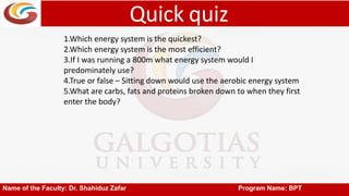 Quick quiz
Name of the Faculty: Dr. Shahiduz Zafar Program Name: BPT
1.Which energy system is the quickest?
2.Which energy system is the most efficient?
3.If I was running a 800m what energy system would I
predominately use?
4.True or false – Sitting down would use the aerobic energy system
5.What are carbs, fats and proteins broken down to when they first
enter the body?
 