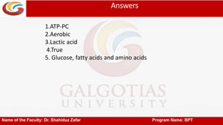 Answers
Name of the Faculty: Dr. Shahiduz Zafar Program Name: BPT
1.ATP-PC
2.Aerobic
3.Lactic acid
4.True
5. Glucose, fatty acids and amino acids
 