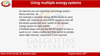 Using multiple energy systems
Name of the Faculty: Dr. Shahiduz Zafar Program Name: BPT
An exercise can use more than one energy system –
Many exercises do
For example a swimmer diving off the blocks to swim
1500m will initially use the ATP-PC system to dive off
the blocks quickly but then switch to the aerobic
energy system to swim 1500m
A football player will use the ATP-PC system to have a
quick run or make a tackle, but then switch to aerobic
when high intensity movement is not required.
 