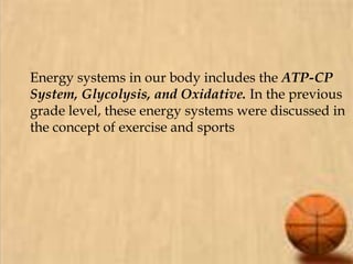 Energy systems in our body includes the ATP-CP
System, Glycolysis, and Oxidative. In the previous
grade level, these energy systems were discussed in
the concept of exercise and sports
 