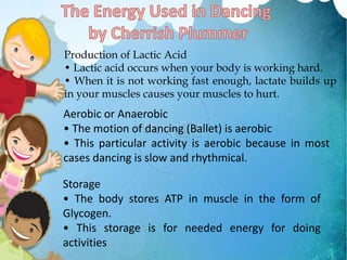 Production of Lactic Acid
• Lactic acid occurs when your body is working hard.
• When it is not working fast enough, lactate builds up
in your muscles causes your muscles to hurt.
Aerobic or Anaerobic
• The motion of dancing (Ballet) is aerobic
• This particular activity is aerobic because in most
cases dancing is slow and rhythmical.
Storage
• The body stores ATP in muscle in the form of
Glycogen.
• This storage is for needed energy for doing
activities
 