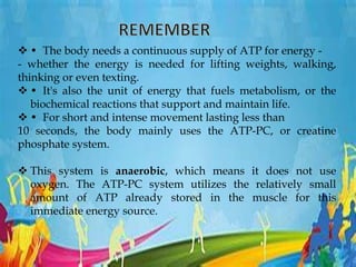  • The body needs a continuous supply of ATP for energy -
- whether the energy is needed for lifting weights, walking,
thinking or even texting.
 • It's also the unit of energy that fuels metabolism, or the
biochemical reactions that support and maintain life.
 • For short and intense movement lasting less than
10 seconds, the body mainly uses the ATP-PC, or creatine
phosphate system.
 This system is anaerobic, which means it does not use
oxygen. The ATP-PC system utilizes the relatively small
amount of ATP already stored in the muscle for this
immediate energy source.
 