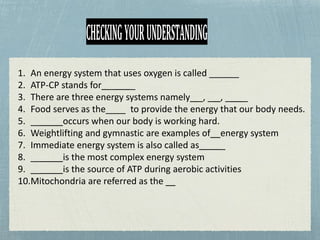 CHECKINGYOURUNDERSTANDING
1. An energy system that uses oxygen is called ______
2. ATP-CP stands for _ _
3. There are three energy systems namely _, _ , _ _
4. Food serves as the____ to provide the energy that our body needs.
5. __ occurs when our body is working hard.
6. Weightlifting and gymnastic are examples of energy system
7. Immediate energy system is also called as _
8. __ is the most complex energy system
9. __ is the source of ATP during aerobic activities
10.Mitochondria are referred as the
 